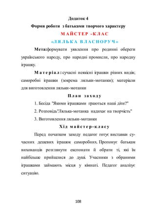 108
Додаток 4
Форми роботи з батьками творчого характеру
М А Й С ТЕР - К Л А С
«Л Я Л Ь К А В Л А С Н О РУ Ч »
Мета:формувати уявлення про родинні обереги
українського народу, про народні промисли, про народну
іграшку.
М а т е рі а л : сучасні неякісні іграшки різних видів;
саморобні іграшки (зокрема ляльки-мотанки); матеріали
для виготовлення ляльки-мотанки
П л а н з а х о д у
1. Бесіда "Якими іграшками граються наші діти?"
2. Розповідь"Лялька-мотанка надихає на творчість"
3. Виготовлення ляльки-мотанки
Х і д м а й с т е р- к л а с у
Перед початком заходу педагог готує виставки су-
часних дешевих іграшок саморобних. Пропонує батькам
вихованців розглянути експонати й обрати ті, які їм
найбільше прийшлися до душі. Учасники з обраними
іграшками займають місця у кімнаті. Педагог аналізує
ситуацію.
 