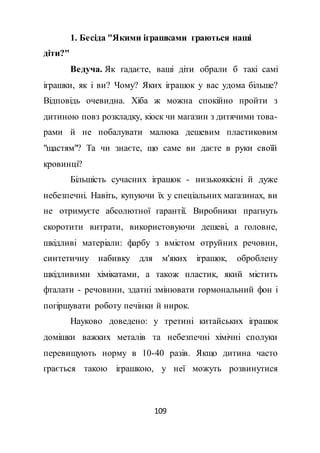 109
1. Бесіда "Якими іграшками граються наші
діти?"
Ведуча. Як гадаєте, ваші діти обрали б такі самі
іграшки, як і ви? Чому? Яких іграшок у вас удома більше?
Відповідь очевидна. Хіба ж можна спокійно пройти з
дитиною повз розкладку, кіоск чи магазин з дитячими това-
рами й не побалувати малюка дешевим пластиковим
"щастям"? Та чи знаєте, що саме ви даєте в руки своїй
кровинці?
Більшість сучасних іграшок - низькоякісні й дуже
небезпечні. Навіть, купуючи їх у спеціальних магазинах, ви
не отримуєте абсолютної гарантії. Виробники прагнуть
скоротити витрати, використовуючи дешеві, а головне,
шкідливі матеріали: фарбу з вмістом отруйних речовин,
синтетичну набивку для м'яких іграшок, оброблену
шкідливими хімікатами, а також пластик, який містить
фталати - речовини, здатні змінювати гормональний фон і
погіршувати роботу печінки й нирок.
Науково доведено: у третині китайських іграшок
домішки важких металів та небезпечні хімічні сполуки
перевищують норму в 10-40 разів. Якщо дитина часто
грається такою іграшкою, у неї можуть розвинутися
 