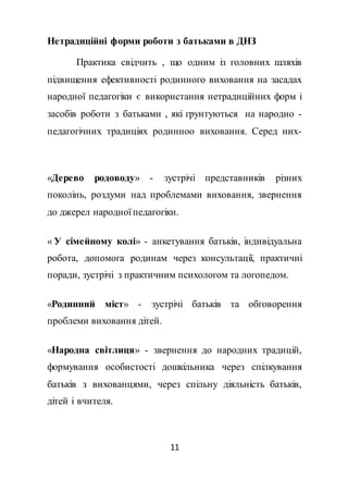 11
Нетрадиційні форми роботи з батьками в ДНЗ
Практика свідчить , що одним із головних шляхів
підвищення ефективності родинного виховання на засадах
народної педагогіки є використання нетрадиційних форм і
засобів роботи з батьками , які грунтуються на народно -
педагогічних традиціях родинноо виховання. Серед них-
«Дерево родоводу» - зустрічі представників різних
поколінь, роздуми над проблемами виховання, звернення
до джерел народної педагогіки.
« У сімейному колі» - анкетування батьків, індивідуальна
робота, допомога родинам через консультації, практичні
поради, зустрічі з практичним психологом та логопедом.
«Родинний міст» - зустрічі батьків та обговорення
проблеми виховання дітей.
«Народна світлиця» - звернення до народних традицій,
формування особистості дошкільника через спілкування
батьків з вихованцями, через спільну діяльність батьків,
дітей і вчителя.
 