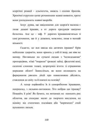 110
алергічні реакції - сльозотеча, кашель і спазми бронхів.
Хронічні отруєння цими речовинами важко виявити, проте
вони ускладнюють наявні хвороби.
Існує думка, що шкідливими для здоров'я малюка є
лише дешеві іграшки, а от дорога продукція завідомо
безпечна. Але це - міф. У дорогих іграшкахмістяться ті
самі речовини, що й у дешевих, можливо, лише в меншій
кількості.
Гадаєте, це вся шкода від дитячих іграшок? Крім
небезпеки здоров'ю, вони криють у собі й іншу, аж ніяк не
меншу. Погляньмо на сучасні ляльки з "нелюдськими"
пропорціями, м'які "тварини" (рожеві зайці, фіолетові коні,
салатові слоники тощо), незрозумілі істоти зі страшними
виразами облич! Замисліться, як вони впливають на
формування уявлень дітей про навколишню дійсність,
ставлення до світу та й взагалі на психіку!
А тепер порівняйте їх із саморобними іграшками,
наприклад, з лялькою-мотанкою. Хто вибрав цю іграшку?
Покажіть її усім! Як бачите, на мотанках не наносять рис
обличчя, що спонукає малят до творчого мислення, на
відміну від статичних посмішок або "вирячених" очей
купованих ляльок.
 