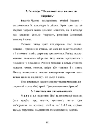 111
2. Розповідь "Лялька-мотанка надихає на
творчість"
Ведуча. Чудова альтернатива купівлі іграшок -
виготовлення їх власноруч із дітьми. Крім того, що це
збереже здоров'я ваших донечок і синочків, ще й подарує
вам хвилини спільної творчості, родинної близькості,
затишку і тепла.
Сьогодні знову дуже популярною стає лялька-
мотанка - традиційна іграшка, що мала не лише утилітарне,
а й виховне і навіть сакральне призначення. Раніше лялька-
мотанка вважалася оберегом, іноді навіть передавалася з
покоління у покоління. Робили мотанки зі жмута стиглого
колосся, трави, соломи, шкіри або тканини і з ниток.
Ляльку виготовляли шляхом намотування окремих шма-
точків тканини на основу - від цього й назва.
Тож, пропоную навчитися виготовляти мотанки, не
сакральні, а звичайні, ігрові. Працюватимемо всі разом!
3. Виготовлення ляльки-мотанки
М а т е рі а л : клаптики білої та кольорової тканини
(для тулуба, рук, плаття, хустинки), нитки (для
зав'язування та волосся), лінійка на 10- 15 см, стрічки,
тасьма, мереживо, намистинки для оздоблення, ножиці.
 
