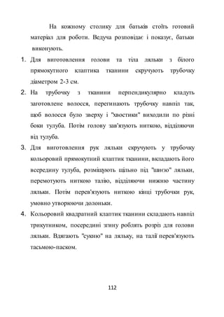 112
На кожному столику для батьків стоїть готовий
матеріал для роботи. Ведуча розповідає і показує, батьки
виконують.
1. Для виготовлення голови та тіла ляльки з білого
прямокутного клаптика тканини скручують трубочку
діаметром 2-3 см.
2. На трубочку з тканини перпендикулярно кладуть
заготовлене волосся, перегинають трубочку навпіл так,
щоб волосся було зверху і "хвостики" виходили по різні
боки тулуба. Потім голову зав'язують ниткою, відділяючи
від тулуба.
3. Для виготовлення рук ляльки скручують у трубочку
кольоровий прямокутний клаптик тканини, вкладають його
всередину тулуба, розміщують щільно під "шиєю" ляльки,
перемотують ниткою талію, відділяючи нижню частину
ляльки. Потім перев'язують ниткою кінці трубочки рук,
умовно утворюючи долоньки.
4. Кольоровий квадратний клаптик тканини складають навпіл
трикутником, посередині згину роблять розріз для голови
ляльки. Вдягають "сукню" на ляльку, на талії перев'язують
тасьмою-паском.
 