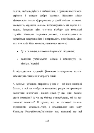 115
сидіти, шаблею рубати і відбиватися, з рушниці гострозоро
стріляти і списом добре колоти». Важливе місце
відводилось також формуванню у дітей вміння плавати,
веслувати, керувати човном, переховуватись від ворога під
водою. Існувала ціла система відбору для козацької
служби. Козацька старшина уважно, з відповідальністю
перевіряла загартованість і витривалість новобранців. Для
тих, хто хотів бути козаком, ставилися вимоги:
 бути сильною, вольовою і мужньою людиною;
 володіти українською мовою і присягнути на
вірність Україні.
А відродження традицій фізичного загартування козаків
забезпечить зміцнення здоров’я дітей.
А оскільки козацька старшина у нас є – це наші шановні
батьки, а всі ми – «браття козацького роду», то пропоную
посвятити в козачата і наших дітей.Ну що, діти, хочете
стати козаками? А чи не боїтесь випробувань, які на вас
сьогодні чекають? Я думаю, що ви сьогодні станете
справжніми козаками.Отже, я представляю вам нашу
Козацьку Раду (батьки)Запевняю вас, шановні, що всі
 