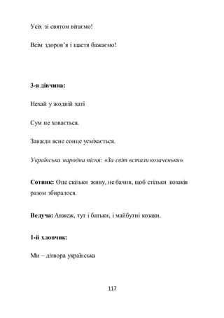 117
Усіх зі святом вітаємо!
Всім здоров’я і щастя бажаємо!
3-я дівчина:
Нехай у жодній хаті
Сум не ховається.
Завжди ясне сонце усміхається.
Українська народна пісня: «За світ встали козаченьки».
Сотник: Оце скільки живу, не бачив, щоб стільки козаків
разом збиралося.
Ведуча: Авжеж, тут і батьки, і майбутні козаки.
1-й хлопчик:
Ми – дітвора українська
 