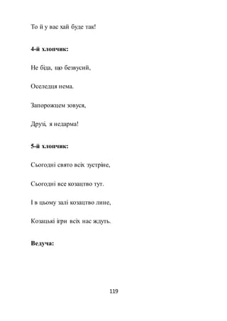 119
То й у вас хай буде так!
4-й хлопчик:
Не біда, що безвусий,
Оселедця нема.
Запорожцем зовуся,
Друзі, я недарма!
5-й хлопчик:
Сьогодні свято всіх зустріне,
Сьогодні все козацтво тут.
І в цьому залі козацтво лине,
Козацькі ігри всіх нас ждуть.
Ведуча:
 
