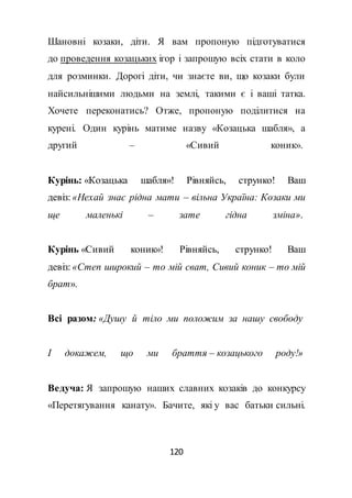 120
Шановні козаки, діти. Я вам пропоную підготуватися
до проведення козацьких ігор і запрошую всіх стати в коло
для розминки. Дорогі діти, чи знаєте ви, що козаки були
найсильнішими людьми на землі, такими є і ваші татка.
Хочете переконатись? Отже, пропоную поділитися на
курені. Один курінь матиме назву «Козацька шабля», а
другий – «Сивий коник».
Курінь: «Козацька шабля»! Рівняйсь, струнко! Ваш
девіз: «Нехай знає рідна мати – вільна Україна: Козаки ми
ще маленькі – зате гідна зміна».
Курінь «Сивий коник»! Рівняйсь, струнко! Ваш
девіз: «Степ широкий – то мій сват, Сивий коник – то мій
брат».
Всі разом: «Душу й тіло ми положим за нашу свободу
І докажем, що ми браття – козацького роду!»
Ведуча: Я запрошую наших славних козаків до конкурсу
«Перетягування канату». Бачите, які у вас батьки сильні.
 