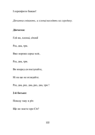 122
І перевірити бажаю!
Дівчатка співають, а хлопці виходять на середину.
Дівчатка:
Гей ви, хлопці, січовії
Раз, два, три.
Вже вороже серце мліє,
Раз, два, три.
Ви вперед ся поступайте,
Ні на що не оглядайте.
Раз, два, раз, два, раз, два, три !
2-й батько:
Поведу таку я річ:
Що ви знаєте про Січ?
 