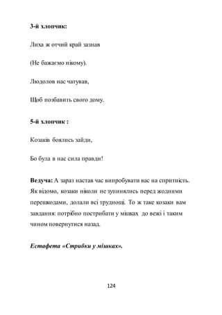 124
3-й хлопчик:
Лиха ж отчий край зазнав
(Не бажаємо нікому).
Людолов нас чатував,
Щоб позбавить свого дому.
5-й хлопчик :
Козаків боялись зайди,
Бо була в нас сила правди!
Ведуча: А зараз настав час випробувати вас на спритність.
Як відомо, козаки ніколи не зупинялись перед жодними
перешкодами, долали всі труднощі. То ж таке козаки вам
завдання: потрібно пострибати у мішках до вежі і таким
чином повернутися назад.
Естафета «Стрибки у мішках».
 