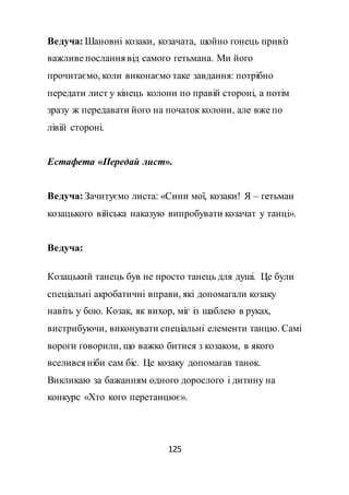 125
Ведуча: Шановні козаки, козачата, щойно гонець привіз
важливе послання від самого гетьмана. Ми його
прочитаємо, коли виконаємо таке завдання: потрібно
передати лист у кінець колони по правій стороні, а потім
зразу ж передавати його на початок колони, але вже по
лівій стороні.
Естафета «Передай лист».
Ведуча: Зачитуємо листа: «Сини мої, козаки! Я – гетьман
козацького війська наказую випробувати козачат у танці».
Ведуча:
Козацький танець був не просто танець для душі. Це були
спеціальні акробатичні вправи, які допомагали козаку
навіть у бою. Козак, як вихор, міг із шаблею в руках,
вистрибуючи, виконувати спеціальні елементи танцю. Самі
вороги говорили, що важко битися з козаком, в якого
вселився ніби сам біс. Це козаку допомагав танок.
Викликаю за бажанням одного дорослого і дитину на
конкурс «Хто кого перетанцює».
 