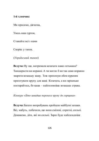 126
1-й хлопчик:
Ми просимо, дівчатка,
Увесь наш гурток,
Ставайте всі з нами
Скоріш у танок.
(Український танок)
Ведуча: Ну що, витримали козачата наказ гетьмана?
Танцюристи ви вправні. А чи могли б ви так само вправно
зварити козацьку кашу. Тож пропоную обом куреням
приготувати крупу для каші. Козачата, а ви гарненько
постарайтесь, бо каша – найголовніша козацька страва.
Конкурс «Хто швидше перенесе крупу до горщика»
Ведуча: Багато випробувань пройшли майбутні козаки.
Всі, мабуть, побачили, що вони сміливі, спритні, сильні.
Докажемо, діти, які ви сильні. Зараз буде найскладніше
 