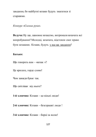 127
завдання, бо майбутні козаки будуть змагатися зі
старшими.
Конкурс «Сильна рука».
Ведуча: Ну що, шановне козацтво, витримали козачата всі
випробування? Молодці, козачата, відстояли своє право
бути козаками. Козаки, будуть у вас ще завдання?
Батько:
Що говорить вам – «козак »?
Це крилате, горде слово!
Чом завжди буває так.
Що світлішає від нього?
1-й хлопчик: Козаки – це вільні люди!
2-й хлопчик: Козаки – безстрашні люди !
3-й хлопчик: Козаки – борці за волю!
 