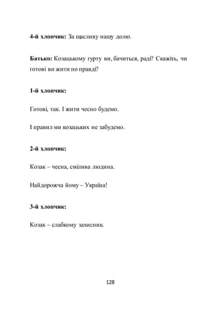 128
4-й хлопчик: За щасливу нашу долю.
Батько: Козацькому гурту ви, бачиться, раді? Скажіть, чи
готові ви жити по правді?
1-й хлопчик:
Готові, так. І жити чесно будемо.
І правил ми козацьких не забудемо.
2-й хлопчик:
Козак – чесна, смілива людина.
Найдорожча йому – Україна!
3-й хлопчик:
Козак – слабкому захисник.
 