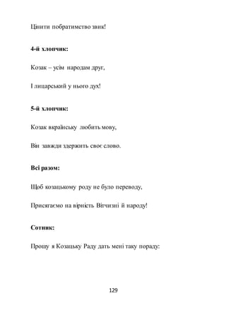 129
Цінити побратимство звик!
4-й хлопчик:
Козак – усім народам друг,
І лицарський у нього дух!
5-й хлопчик:
Козак вкраїнську любить мову,
Він завжди здержить своє слово.
Всі разом:
Щоб козацькому роду не було переводу,
Присягаємо на вірність Вітчизні й народу!
Сотник:
Прошу я Козацьку Раду дать мені таку пораду:
 