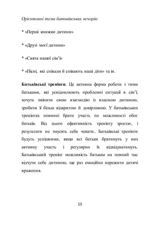 13
Орієнтовні теми батьківських вечорів:
* «Перші книжки дитини»
* «Друзі моєї дитини»
* «Свята нашої сім’ї»
* «Пісні, які співали й співають наші діти» та ін.
Батьківські тренінги. Це активна форма роботи з тими
батьками, які усвідомлюють проблемні ситуації в сім’ї,
хочуть змінити свою взаємодію із власною дитиною,
зробити її більш відкритою й довірливою. У батьківських
тренінгах повинні брати участь по можливості обоє
батьків. Від цього ефективність тренінгу зростає, і
результати не змусять себе чекати.. Батьківські тренінги
будуть успішними, якщо всі батьки братимуть у них
активну участь і регулярно їх відвідуватимуть.
Батьківський тренінг можливість батькам на певний час
відчути себе дитиною, ще раз емоційно пережити дитячі
враження.
 