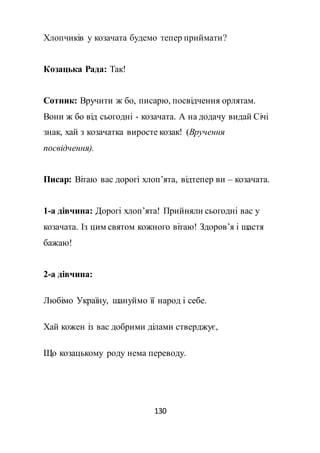 130
Хлопчиків у козачата будемо тепер приймати?
Козацька Рада: Так!
Сотник: Вручити ж бо, писарю, посвідчення орлятам.
Вони ж бо від сьогодні - козачата. А на додачу видай Січі
знак, хай з козачатка виросте козак! (Вручення
посвідчення).
Писар: Вітаю вас дорогі хлоп’ята, відтепер ви – козачата.
1-а дівчина: Дорогі хлоп’ята! Прийняли сьогодні вас у
козачата. Із цим святом кожного вітаю! Здоров’я і щастя
бажаю!
2-а дівчина:
Любімо Україну, шануймо її народ і себе.
Хай кожен із вас добрими ділами стверджує,
Що козацькому роду нема переводу.
 