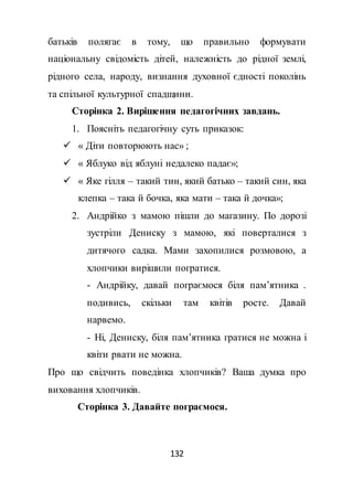 132
батьків полягає в тому, що правильно формувати
національну свідомість дітей, належність до рідної землі,
рідного села, народу, визнання духовної єдності поколінь
та спільної культурної спадщини.
Сторінка 2. Вирішення педагогічних завдань.
1. Поясніть педагогічну суть приказок:
 « Діти повторюють нас» ;
 « Яблуко від яблуні недалеко падає»;
 « Яке гілля – такий тин, який батько – такий син, яка
клепка – така й бочка, яка мати – така й дочка»;
2. Андрійко з мамою пішли до магазину. По дорозі
зустріли Дениску з мамою, які поверталися з
дитячого садка. Мами захопилися розмовою, а
хлопчики вирішили погратися.
- Андрійку, давай пограємося біля пам’ятника .
подивись, скільки там квітів росте. Давай
нарвемо.
- Ні, Дениску, біля пам’ятника гратися не можна і
квіти рвати не можна.
Про що свідчить поведінка хлопчиків? Ваша думка про
виховання хлопчиків.
Сторінка 3. Давайте пограємося.
 