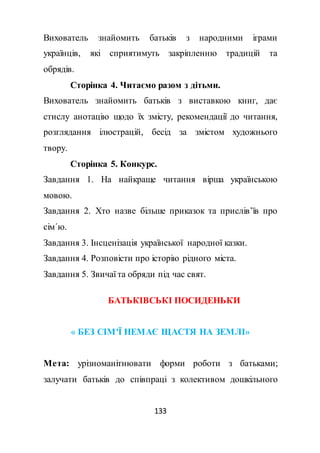 133
Вихователь знайомить батьків з народними іграми
українців, які сприятимуть закріпленню традицій та
обрядів.
Сторінка 4. Читаємо разом з дітьми.
Вихователь знайомить батьків з виставкою книг, дає
стислу анотацію щодо їх змісту, рекомендації до читання,
розглядання ілюстрацій, бесід за змістом художнього
твору.
Сторінка 5. Конкурс.
Завдання 1. На найкраще читання вірша українською
мовою.
Завдання 2. Хто назве більше приказок та прислів’їв про
сім΄ю.
Завдання 3. Інсценізація української народної казки.
Завдання 4. Розповісти про історію рідного міста.
Завдання 5. Звичаї та обряди під час свят.
БАТЬКІВСЬКІ ПОСИДЕНЬКИ
« БЕЗ СІМ'Ї НЕМАЄ ЩАСТЯ НА ЗЕМЛІ»
Мета: урізноманітнювати форми роботи з батьками;
залучати батьків до співпраці з колективом дошкільного
 