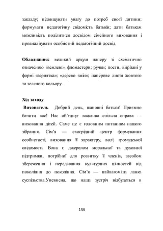 134
закладу; підвищувати увагу до потреб своєї дитини;
формувати педагогічну свідомість батьків; дати батькам
можливість поділитися досвідом сімейного виховання і
проаналізувати особистий педагогічний досвід.
Обладнання: великий аркуш паперу зі схематично
означеною «землею»; фломастери; ручки; пости, вирізані у
формі «зернятка»; «дерево змін»; паперове листя жовтого
та зеленого кольору.
Хід заходу
Вихователь Добрий день, шановні батьки! Приємно
бачити вас! Нас об’єднує важлива спільна справа —
виховання дітей. Саме це є головним питанням нашого
зібрання. Сім’я — своєрідний центр формування
особистості, виховання її характеру, волі, громадської
свідомості. Вона є джерелом моральної та духовної
підтримки, потрібної для розвитку її членів, засобом
збереження і передавання культурних цінностей від
покоління до покоління. Сім’я — найвагоміша ланка
суспільства.Упевнена, що наша зустріч відбудеться в
 