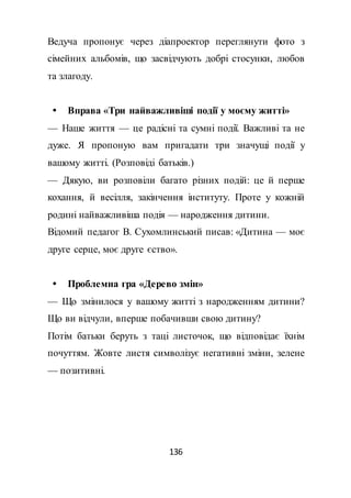 136
Ведуча пропонує через діапроектор переглянути фото з
сімейних альбомів, що засвідчують добрі стосунки, любов
та злагоду.
 Вправа «Три найважливіші події у моєму житті»
— Наше життя — це радісні та сумні події. Важливі та не
дуже. Я пропоную вам пригадати три значущі події у
вашому житті. (Розповіді батьків.)
— Дякую, ви розповіли багато різних подій: це й перше
кохання, й весілля, закінчення інституту. Проте у кожній
родині найважливіша подія — народження дитини.
Відомий педагог В. Сухомлинський писав: «Дитина — моє
друге серце, моє друге єство».
 Проблемна гра «Дерево змін»
— Що змінилося у вашому житті з народженням дитини?
Що ви відчули, вперше побачивши свою дитину?
Потім батьки беруть з таці листочок, що відповідає їхнім
почуттям. Жовте листя символізує негативні зміни, зелене
— позитивні.
 