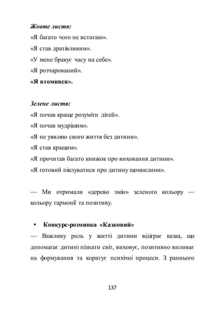 137
Жовте листя:
«Я багато чого не встигаю».
«Я став дратівливим».
«У мене бракує часу на себе».
«Я розчарований».
«Я втомився».
Зелене листя:
«Я почав краще розуміти дітей».
«Я почав мудрішим».
«Я не уявляю свого життя без дитини».
«Я став кращим».
«Я прочитав багато книжок про виховання дитини».
«Я готовий піклуватися про дитину щохвилини».
— Ми отримали «дерево змін» зеленого кольору —
кольору гармонії та позитиву.
 Конкурс-розминка «Казковий»
— Важливу роль у житті дитини відіграє казка, що
допомагає дитині пізнати світ, виховує, позитивно виливає
на формування та коригує психічні процеси. З раннього
 