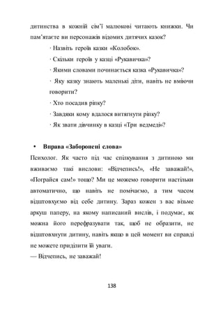 138
дитинства в кожній сім’ї малюкові читають книжки. Чи
пам’ятаєте ви персонажів відомих дитячих казок?
· Назвіть героїв казки «Колобок».
· Скільки героїв у казці «Рукавичка»?
· Якими словами починається казка «Рукавичка»?
· Яку казку знають маленькі діти, навіть не вміючи
говорити?
· Хто посадив ріпку?
· Завдяки кому вдалося витягнути ріпку?
· Як звати дівчинку в казці «Три ведмеді»?
 Вправа «Заборонені слова»
Психолог. Як часто під час спілкування з дитиною ми
вживаємо такі вислови: «Відчепись!», «Не заважай!»,
«Пограйся сам!» тощо? Ми це можемо говорити настільки
автоматично, що навіть не помічаємо, а тим часом
відштовхуємо від себе дитину. Зараз кожен з вас візьме
аркуш паперу, на якому написаний вислів, і подумає, як
можна його перефразувати так, щоб не образити, не
відштовхнути дитину, навіть якщо в цей момент ви справді
не можете приділити їй уваги.
— Відчепись, не заважай!
 