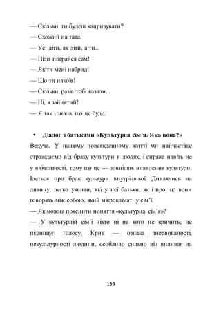 139
— Скільки ти будеш капризувати?
— Схожий на тата.
— Усі діти, як діти, а ти...
— Піди пограйся сам!
— Як ти мені набрид!
— Що ти накоїв!
— Скільки разів тобі казали...
— Ні, я зайнятий!
— Я так і знала, що це буде.
 Діалог з батьками «Культурна сім’я. Яка вона?»
Ведуча. У нашому повсякденному житті ми найчастіше
страждаємо від браку культури в людях, і справа навіть не
у ввічливості, тому що це — зовнішнє виявлення культури.
Ідеться про брак культури внутрішньої. Дивлячись на
дитину, легко уявити, які у неї батьки, як і про що вони
говорять між собою, який мікроклімат у сім’ї.
— Як можна пояснити поняття «культурна сім’я»?
— У культурній сім’ї ніхто ні на кого не кричить, не
підвищує голосу. Крик — ознака знервованості,
некультурності людини, особливо сильно він впливає на
 