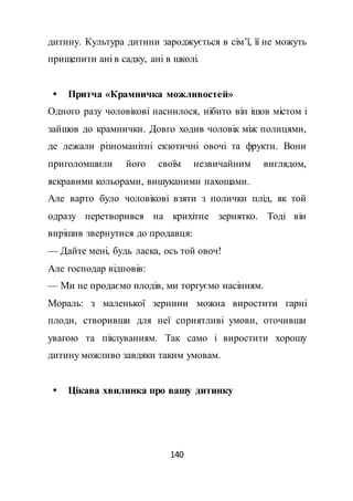 140
дитину. Культура дитини зароджується в сім’ї, її не можуть
прищепити ані в садку, ані в школі.
 Притча «Крамничка можливостей»
Одного разу чоловікові наснилося, нібито він ішов містом і
зайшов до крамнички. Довго ходив чоловік між полицями,
де лежали різноманітні екзотичні овочі та фрукти. Вони
приголомшили його своїм незвичайним виглядом,
яскравими кольорами, вишуканими пахощами.
Але варто було чоловікові взяти з полички плід, як той
одразу перетворився на крихітне зернятко. Тоді він
вирішив звернутися до продавця:
— Дайте мені, будь ласка, ось той овоч!
Але господар відповів:
— Ми не продаємо плодів, ми торгуємо насінням.
Мораль: з маленької зернини можна виростити гарні
плоди, створивши для неї сприятливі умови, оточивши
увагою та піклуванням. Так само і виростити хорошу
дитину можливо завдяки таким умовам.
 Цікава хвилинка про вашу дитинку
 
