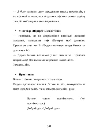 141
— Я буду називати дату народження наших вихованців, а
ви повинні назвати, чия це дитина, під яким знаком зодіаку
та в рік якої тварини вона народилася.
 Міні-твір «Портрет моєї дитини»
— Упевнена, що ви добросовісно виконали домашнє
завдання, написавши твір «Портрет моєї дитини».
Пропоную зачитати їх. (Ведуча коментує твори батьків та
доповнює їх.)
— Дорогі батьки, полиньмо у світ дитинства і трішечки
пограймося! Для цього ми запросимо наших дітей.
Заходять діти.
 Привітання
Батьки з дітьми створюють спільне коло.
Ведуча промовляє вітання, батьки та діти повторюють за
нею: «Добрий день!» та виконують відповідні рухи.
Встало сонце, посміхнулось. (Усі
посміхаються.)
Добрий день! Добрий день!
 