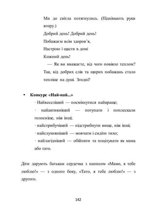 142
Ми до світла потягнулись. (Піднімають руки
вгору.)
Добрий день! Добрий день!
Побажаєм всім здоров’я,
Настрою і щастя в домі
Кожний день!
— Як ви вважаєте, від чого повіяло теплом?
Так, від добрих слів та щирих побажань стало
тепліше на душі. Згодні?
 Конкурс «Най-най...»
· Найвеселіший — посміхнутися найкраще;
· найактивніший — потупати і поплескали
голосніше, ніж інші;
· найстрибучіший — підстрибнути вище, ніж інші;
· найслухняніший — мовчати і сидіти тихо;
· найлагідніший — обійняти та поцілувати як мама
або тато.
Діти дарують батькам сердечка з написом «Мамо, я тебе
люблю!» — з одного боку, «Тато, я тебе люблю!» — з
другого.
 