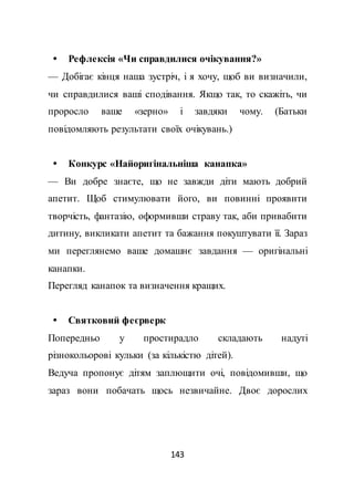 143
 Рефлексія «Чи справдилися очікування?»
— Добігає кінця наша зустріч, і я хочу, щоб ви визначили,
чи справдилися ваші сподівання. Якщо так, то скажіть, чи
проросло ваше «зерно» і завдяки чому. (Батьки
повідомляють результати своїх очікувань.)
 Конкурс «Найоригінальніша канапка»
— Ви добре знаєте, що не завжди діти мають добрий
апетит. Щоб стимулювати його, ви повинні проявити
творчість, фантазію, оформивши страву так, аби привабити
дитину, викликати апетит та бажання покуштувати її. Зараз
ми переглянемо ваше домашнє завдання — оригінальні
канапки.
Перегляд канапок та визначення кращих.
 Святковий феєрверк
Попередньо у простирадло складають надуті
різнокольорові кульки (за кількістю дітей).
Ведуча пропонує дітям заплющити очі, повідомивши, що
зараз вони побачать щось незвичайне. Двоє дорослих
 