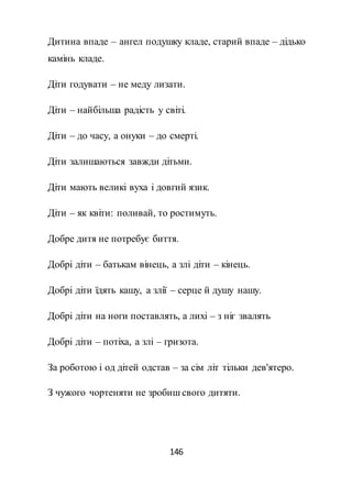 146
Дитина впаде – ангел подушку кладе, старий впаде – дідько
камінь кладе.
Діти годувати – не меду лизати.
Діти – найбільша радість у світі.
Діти – до часу, а онуки – до смерті.
Діти залишаються завжди дітьми.
Діти мають великі вуха і довгий язик.
Діти – як квіти: поливай, то ростимуть.
Добре дитя не потребує биття.
Добрі діти – батькам вінець, а злі діти – кінець.
Добрі діти їдять кашу, а злії – серце й душу нашу.
Добрі діти на ноги поставлять, а лихі – з ніг звалять
Добрі діти – потіха, а злі – гризота.
За роботою і од дітей одстав – за сім літ тільки дев'ятеро.
З чужого чортеняти не зробиш свого дитяти.
 