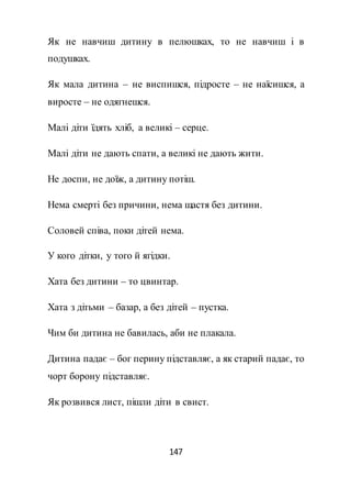 147
Як не навчиш дитину в пелюшках, то не навчиш і в
подушках.
Як мала дитина – не виспишся, підросте – не наїсишся, а
виросте – не одягнешся.
Малі діти їдять хліб, а великі – серце.
Малі діти не дають спати, а великі не дають жити.
Не доспи, не доїж, а дитину потіш.
Нема смерті без причини, нема щастя без дитини.
Соловей співа, поки дітей нема.
У кого дітки, у того й ягідки.
Хата без дитини – то цвинтар.
Хата з дітьми – базар, а без дітей – пустка.
Чим би дитина не бавилась, аби не плакала.
Дитина падає – бог перину підставляє, а як старий падає, то
чорт борону підставляє.
Як розвився лист, пішли діти в свист.
 