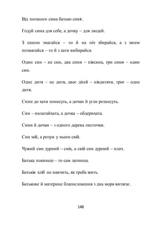 148
Від поганого сина батько сивіє.
Годуй сина для себе, а дочку – для людей.
З сином змагайся – то й на піч збирайся, а з зятем
позмагайся – то й з хати вибирайся.
Один син – не син, два сини – півсина, три сини – один
син.
Одне дитя – не дитя, двоє дітей – півдитяти, троє – одне
дитя.
Сини до хати понесуть, а дочки й угли рознесуть.
Син – полатайхата, а дочка – обдерихата.
Сини й дочки – з одного дерева листочки.
Син мій, а розум у нього свій.
Чужий син дурний – сміх, а свій син дурний – плач.
Батька покинеш – то сам загинеш.
Батьків хліб не навчить, як треба жить.
Батькове й материне благословення з дна моря витягає.
 