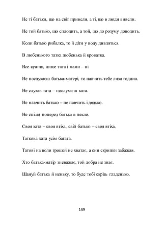 149
Не ті батьки, що на світ привели, а ті, що в люди вивели.
Не той батько, що сплодить, а той, що до розуму доводить.
Коли батько рибалка, то й діти у воду дивляться.
В любенького татка любенька й кроватка.
Все купиш, лише тата і мами – ні.
Не послухаєш батька-матері, то навчить тебе лиха година.
Не слухав тата – послухаєш ката.
Не навчить батько – не навчить і дядько.
Не спіши поперед батька в пекло.
Своя хата – своя втіха, свій батько – своя втіха.
Таткова хата усім багата.
Татові на воли грошей не хватає, а син скрипки забажав.
Хто батька-матір зневажає, той добра не знає.
Шануй батька й неньку, то буде тобі скрізь гладенько.
 
