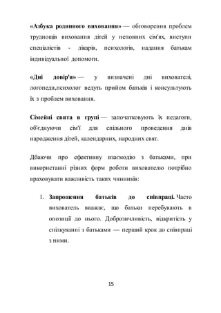 15
«Азбука родинного виховання» — обговорення проблем
труднощів виховання дітей у неповних сім'ях, виступи
спеціалістів - лікарів, психологів, надання батькам
індивідуальної допомоги.
«Дні довір'я» — у визначені дні вихователі,
логопеди,психолог ведуть прийом батьків і консультують
їх з проблем виховання.
Сімейні свята в групі — започатковують їх педагоги,
об'єднуючи сім'ї для спільного проведення днів
народження дітей, календарних, народних свят.
Дбаючи про ефективну взаємодію з батьками, при
використанні різних форм роботи вихователю потрібно
враховувати важливість таких чинників:
1. Запрошення батьків до співпраці. Часто
вихователь вважає, що батьки перебувають в
опозиції до нього. Доброзичливість, відкритість у
спілкуванні з батьками — перший крок до співпраці
з ними.
 