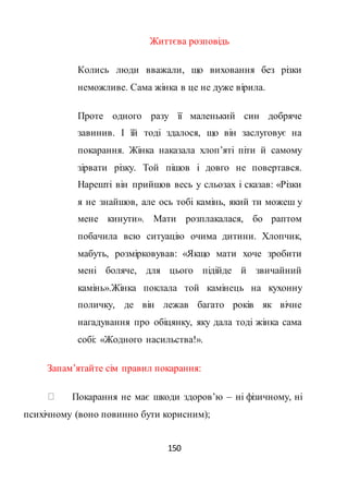 150
Життєва розповідь
Колись люди вважали, що виховання без різки
неможливе. Сама жінка в це не дуже вірила.
Проте одного разу її маленький син добряче
завинив. І їй тоді здалося, що він заслуговує на
покарання. Жінка наказала хлоп’яті піти й самому
зірвати різку. Той пішов і довго не повертався.
Нарешті він прийшов весь у сльозах і сказав: «Різки
я не знайшов, але ось тобі камінь, який ти можеш у
мене кинути». Мати розплакалася, бо раптом
побачила всю ситуацію очима дитини. Хлопчик,
мабуть, розмірковував: «Якщо мати хоче зробити
мені боляче, для цього підійде й звичайний
камінь».Жінка поклала той камінець на кухонну
поличку, де він лежав багато років як вічне
нагадування про обіцянку, яку дала тоді жінка сама
собі: «Жодного насильства!».
Запам’ятайте сім правил покарання:
Покарання не має шкоди здоров’ю – ні фізичному, ні
психічному (воно повинно бути корисним);
 