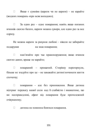 151
Якщо є сумніви (карати чи не карати) – не карайте
(жодних покарань «про всяк випадок»);
За один раз – одне покарання; навіть якщо поганих
вчинків скоєно багато, карати можна суворо, але один раз за все
одразу.
Не можна карати за рахунок любові – ніколи не забирайте
подарунки на знак покарання;
пам’ятайте про час правопорушення; якщо вчинок
скоєно давно, краще не карайте;
покараний – прощений. Сторінку перегорнули,
більше не згадуйте про це – не заважайте дитині починати життя
спочатку;
покарання – але без приниження. Якщо дитина
відчуває перевагу вашої сили над її слабкістю і вважатиме, що
ви несправедливі, ефект від покарання буде протилежний
очікуваному;
дитина не повинна боятися покарання.
 