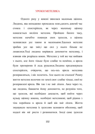 152
УРОКИ МЕТЕЛИКА
Одного разу у коконі зявилася маленька щілина.
Людина, яка випадково проходила повз,досить довгий час
стояла і спостерігала, як через маленьку щілину
намагається вилізти метелик. Пройшло багато часу,
метелик начебто покинув свох зусилля, а щілина
залишилася усе такою ж маленькою.Здалося метелик
зробив усе що зміг,і що сил у нього більше не
лишилося.Тоді людина вирішила допомогти метелику, і
взявши ніж розрізала кокон. Метелик у той же час вийшов
з нього, але його тільце було слабке та немічне, а крила
були прозорими й ледь рухалися.Людина продовжувала
спостерігати, очікуючи, що ось-ось крила метелика
розправляться, і він полетить. Але цього не сталося! Решту
життя метелик волочив по землі своє слабке тільце, свої не
розправлені крила. Він так і не зміг літати. Авсе через те,
що людина, бажаючи йому допомогти, не розуміла того,
що зусилля, які необхідно докласти, щоб вийти через
вузьку щілину кокона, необхідні метеликові, щоб рідина з
тіла перейшла в крила й щоб він зміг літати. Життя
змушувало метелика із зусиллям залишити оболонку, щоб
надалі він міг рости і розвиватися. Іноді саме зусилля
 