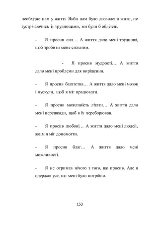153
необхідне нам у житті. Якби нам було дозволено жити, не
зустрічаючись із труднощами, ми були б обділені.
- Я просив сил… А життя дало мені труднощі,
щоб зробити мене сильним.
- Я просив мудрості… А життя
дало мені проблеми для вирішення.
- Я просив багатства… А життя дало мені мозок
і мускули, щоб я міг працювати.
- Я просив можливість літати… А життя дало
мені перешкоди, щоб я їх переборював.
- Я просив любові… А життя дало мені людей,
яким я міг допомогти.
- Я просив благ… А життя дало мені
можливості.
- Я не отримав нічого з того, що просив. Але я
одержав усе, що мені було потрібно.
 