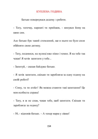 154
КУПЛЕНА ГОДИНА
Батько повернувася додому з роботи.
- Тату, таточку, нарешті ти прийшов, - кинувся йому на
шию син.
Але батько був такий стомлений, що в нього не було сили
обійняти свою дитину.
- Тату, подивися, на вулиці вже пізно і темно. Я на тебе так
чекав! Я хотів запитати у тебе...
- Запитуй, - сказав байдуже батько.
- Я хотів запитати, скільки ти заробляєш за одну годину на
своїй роботі?
- Сину, та ти егоїст! Як можна ставити такі запитання? Це
моя особиста справа!
- Тату, я ж не спав, чекав тебе, щоб запитати. Скільки ти
заробляєш за годину?
- 50, - відповів батько. – А тепер марш у ліжко!
 