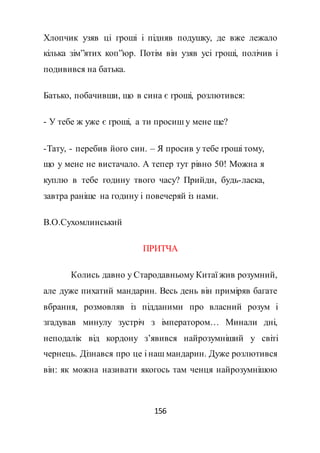 156
Хлопчик узяв ці гроші і підняв подушку, де вже лежало
кілька зім”ятих коп”юр. Потім він узяв усі гроші, полічив і
подивився на батька.
Батько, побачивши, що в сина є гроші, розлютився:
- У тебе ж уже є гроші, а ти просиш у мене ще?
-Тату, - перебив його син. – Я просив у тебе гроші тому,
що у мене не вистачало. А тепер тут рівно 50! Можна я
куплю в тебе годину твого часу? Прийди, будь-ласка,
завтра раніше на годину і повечеряй із нами.
В.О.Сухомлинський
ПРИТЧА
Колись давно у Стародавньому Китаї жив розумний,
але дуже пихатий мандарин. Весь день він приміряв багате
вбрання, розмовляв із підданими про власний розум і
згадував минулу зустріч з імператором… Минали дні,
неподалік від кордону з’явився найрозумніший у світі
чернець. Дізнався про це і наш мандарин. Дуже розлютився
він: як можна називати якогось там ченця найрозумнішою
 