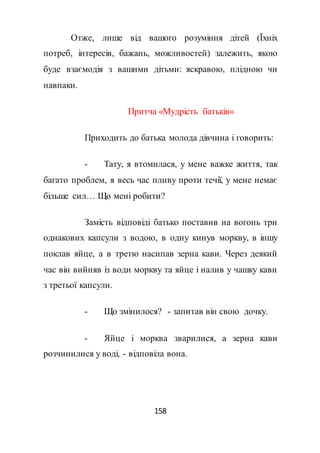 158
Отже, лише від вашого розуміння дітей (Їхніх
потреб, інтересів, бажань, можливостей) залежить, якою
буде взаємодія з вашими дітьми: яскравою, плідною чи
навпаки.
Притча «Мудрість батьків»
Приходить до батька молода дівчина і говорить:
- Тату, я втомилася, у мене важке життя, так
багато проблем, я весь час пливу проти течії, у мене немає
більше сил… Що мені робити?
Замість відповіді батько поставив на вогонь три
однакових капсули з водою, в одну кинув моркву, в іншу
поклав яйце, а в третю насипав зерна кави. Через деякий
час він вийняв із води моркву та яйце і налив у чашку кави
з третьої капсули.
- Що змінилося? - запитав він свою дочку.
- Яйце і морква зварилися, а зерна кави
розчинилися у воді, - відповіла вона.
 