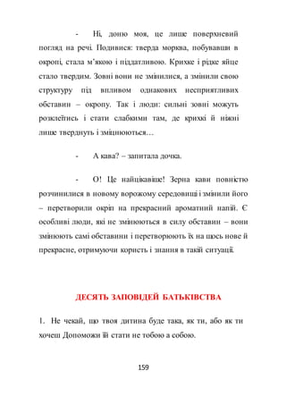 159
- Ні, доню моя, це лише поверхневий
погляд на речі. Подивися: тверда морква, побувавши в
окропі, стала м’якою і піддатливою. Крихке і рідке яйце
стало твердим. Зовні вони не змінилися, а змінили свою
структуру під впливом однакових несприятливих
обставин – окропу. Так і люди: сильні зовні можуть
розклеїтись і стати слабкими там, де крихкі й ніжні
лише тверднуть і зміцнюються…
- А кава? – запитала дочка.
- О! Це найцікавіше! Зерна кави повністю
розчинилися в новому ворожому середовищі і змінили його
– перетворили окріп на прекрасний ароматний напій. Є
особливі люди, які не змінюються в силу обставин – вони
змінюють самі обставини і перетворюють їх на щось нове й
прекрасне, отримуючи користь і знання в такій ситуації.
ДЕСЯТЬ ЗАПОВІДЕЙ БАТЬКІВСТВА
1. Не чекай, що твоя дитина буде така, як ти, або як ти
хочеш Допоможи їй стати не тобою а собою.
 