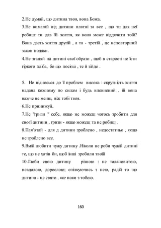 160
2.Не думай, що дитина твоя, вона Божа.
3.Не вимагай від дитини платні за все , що ти для неї
робиш: ти дав їй життя, як вона може віддячити тобі?
Вона дасть життя другій , а та - третій , це неповторний
закон подяки.
4.Не зганяй на дитині свої образи , щоб в старості не їсти
гіркого хліба, бо що посієш , те й зійде .
5. Не відносься до її проблем висока : скрутність життя
надана кожному по силам і будь впевнений , їй вона
важче не менш, ніж тобі твоя.
6.Не принижуй.
7.Не "гризи " себе, якщо не можеш чогось зробити для
своєї дитини , гризи - якщо можеш та не робиш .
8.Пам'ятай - для д дитини зроблено , недостатньо , якщо
не зроблено все.
9.Вмій любити чужу дитину .Ніколи не роби чужій дитині
те, що не хотів би, щоб інші зробили твоїй
10.Люби свою дитину різною : не талановитою,
невдалою, дорослою; спілкуючись з нею, радій то що
дитина - це свято , яке поки з тобою.
 