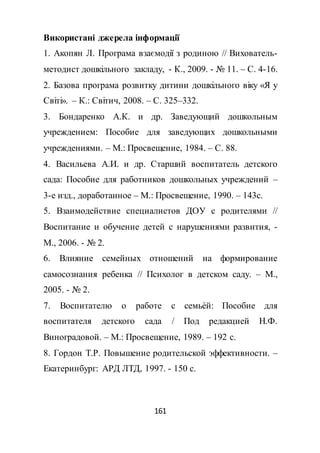 161
Використані джерела інформації
1. Акопян Л. Програма взаємодії з родиною // Вихователь-
методист дошкільного закладу, - К., 2009. - № 11. – С. 4-16.
2. Базова програма розвитку дитини дошкільного віку «Я у
Світі». – К.: Світич, 2008. – С. 325–332.
3. Бондаренко А.К. и др. Заведующий дошкольным
учреждением: Пособие для заведующих дошкольными
учреждениями. – М.: Просвещение, 1984. – С. 88.
4. Васильева А.И. и др. Старший воспитатель детского
сада: Пособие для работников дошкольных учреждений –
3-е изд., доработанное – М.: Просвещение, 1990. – 143с.
5. Взаимодействие специалистов ДОУ с родителями //
Воспитание и обучение детей с нарушениями развития, -
М., 2006. - № 2.
6. Влияние семейных отношений на формирование
самосознания ребенка // Психолог в детском саду. – М.,
2005. - № 2.
7. Воспитателю о работе с семьѐй: Пособие для
воспитателя детского сада / Под редакцией Н.Ф.
Виноградовой. – М.: Просвещение, 1989. – 192 с.
8. Гордон Т.Р. Повышение родительской эффективности. –
Екатеринбург: АРД ЛТД, 1997. - 150 с.
 