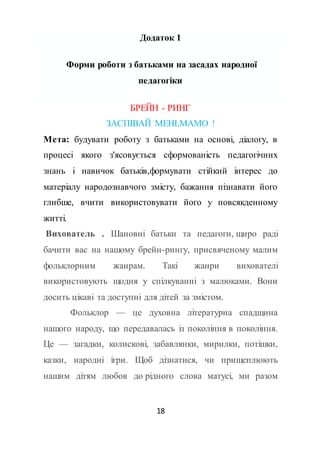18
Додаток 1
Форми роботи з батьками на засадах народної
педагогіки
БРЕЙН - РИНГ
ЗАСПІВАЙ МЕНІ,МАМО !
Мета: будувати роботу з батьками на основі, діалогу, в
процесі якого з'ясовується сформованість педагогічних
знань і навичок батьків,формувати стійкий інтерес до
матеріалу народознавчого змісту, бажання пізнавати його
глибше, вчити використовувати його у повсякденному
житті.
Вихователь . Шановні батьки та педагоги, щиро раді
бачити вас на нашому брейн-рингу, присвяченому малим
фольклорним жанрам. Такі жанри вихователі
використовують щодня у спілкуванні з малюками. Вони
досить цікаві та доступні для дітей за змістом.
Фольклор — це духовна літературна спадщина
нашого народу, що передавалась із покоління в покоління.
Це — загадки, колискові, забавлянки, мирилки, потішки,
казки, народні ігри. Щоб дізнатися, чи прищеплюють
нашим дітям любов до рідного слова матусі, ми разом
 