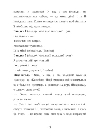19
зібрались у нашій залі. У нас є дві команди, які
змагатимуться між собою, — це мами дітей І та ІІ
молодших груп. Кожна команда має назву, а щоб дізнатися
її, необхідно відгадати загадки.
Загадка 1 (відгадує команда І молодшої групи)
Над садком літає,
З квіточок мед збирає.
Малесенька трудівниця,
Їй на місці не сидиться. (Бджілка)
Загадка 2 (відгадує команда ІІ молодшої групи)
Я смачненький і кругленький,
По доріжці котився,
Із зайчиком зустрівся. (Колобок)
Вихователь. Отже, у нас є дві команди: команда
«Бджілка» та «Колобок». Наші змагання оцінюватимуться
за 5-бальною системою, а оцінюватиме журі. (Вихователь
оголошує склад журі.)
— Отже, команди названі, склад журі оголошено,
розпочинаємо!
— Хто з вас, любі матусі, може похвалитися, що вміє
співати колискові? І нагодоване маля, і чистеньке, а щось
не спить — це просто ваше дитя хоче з вами погратися!
 