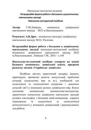 2
Навчально-методичне видання
Нетрадиційні форми роботи з батьками у дошкільному
навчальному закладі
Навчально-методичний посібник
Автор: Г.М.Левіцька, вихователь дошкільного
навчального закладу №32 м.Хмельницького
Рецензент: А.В.Драч - вихователь-методист дошкільного
навчального закладу №32« Росинка»
Нетрадиційні форми роботи з батьками в дошкільному
навчальному закладі/ навчально-методичний посібник/
вихователь дошкільного навчального закладу №32
м.Хмельницького. Левіцька Г.М., 2016 – с.164
Навчально-методичний посібник створено на основі
Базового компоненту дошкільної освіти, програми
розвитку дитини «Українське дошкілля».
Посібник містить практичний матеріал (анкети,
практикуми, тренінгові заняття, консультації, проблемні
ситуації, психологічні ігри та ін.), необхідний для
педагогічної та психологічної підтримки і допомоги
сучасній сім’ї у вихованні дитини дошкільного віку. Книга
допоможе вихователям, вихователям-методистам,
практичним психологам дошкільних навчальних закладів
успішно взаємодіяти з батьками своїх вихованців, сприяти
підвищенню їх педагогічної та психологічної
компетентності у вихованні дошкільників і рекомендовано
для роботи.
 