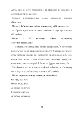 20
Хоче, щоб ви його розважили і не іграшкою чи цяцькою, а
добрим лагідним словом.
Першою представлятиме свою колискову команда
«Бджілка».
Мама із 1-ї команди співає колискову «Ой ходила...».
— Право представити свою колискову отримує команда
«Колобок».
Мама із 2-ї команди співає колискову
«Котику сіренький».
— Український народ має багато забавлянок. Їх вистачить
на весь час, поки ваша дитина підросте. Я сама в дитинстві
дуже любила слухати їх і своїх дітей привчила до них. Ось,
наприклад, одна з них: «Квасолька, горошок, кукурудза,
пшеничка, а це — старий бобище — фуррр за плотище!».
Сподіваюсь, що вам також знайомі забавлянки. Спочатку
ми послухаємо забавлянку команди «Колобок».
Мама - представниця команди «Колобок»
Ой чук, чук, чук,
Наловив дід щук,
А бабуся пліточок —
Годувати діточок,
А бабуся карасиків —
 