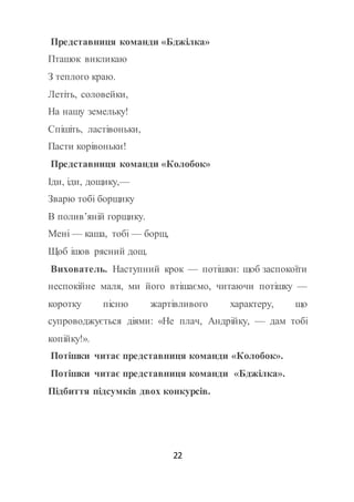 22
Представниця команди «Бджілка»
Пташок викликаю
З теплого краю.
Летіть, соловейки,
На нашу земельку!
Спішіть, ластівоньки,
Пасти корівоньки!
Представниця команди «Колобок»
Іди, іди, дощику,—
Зварю тобі борщику
В полив’яній горщику.
Мені — каша, тобі — борщ,
Щоб ішов рясний дощ.
Вихователь. Наступний крок — потішки: щоб заспокоїти
неспокійне маля, ми його втішаємо, читаючи потішку —
коротку пісню жартівливого характеру, що
супроводжується діями: «Не плач, Андрійку, — дам тобі
копійку!».
Потішки читає представниця команди «Колобок».
Потішки читає представниця команди «Бджілка».
Підбиття підсумків двох конкурсів.
 